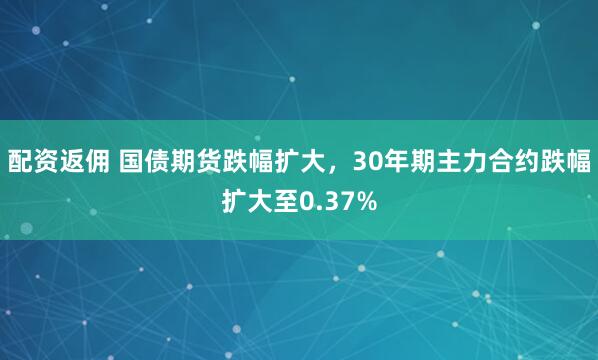 配资返佣 国债期货跌幅扩大，30年期主力合约跌幅扩大至0.37%