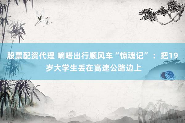股票配资代理 嘀嗒出行顺风车“惊魂记” ：把19 岁大学生丢在高速公路边上
