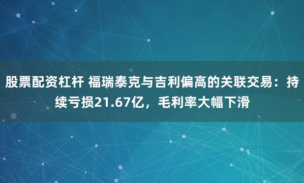 股票配资杠杆 福瑞泰克与吉利偏高的关联交易：持续亏损21.67亿，毛利率大幅下滑