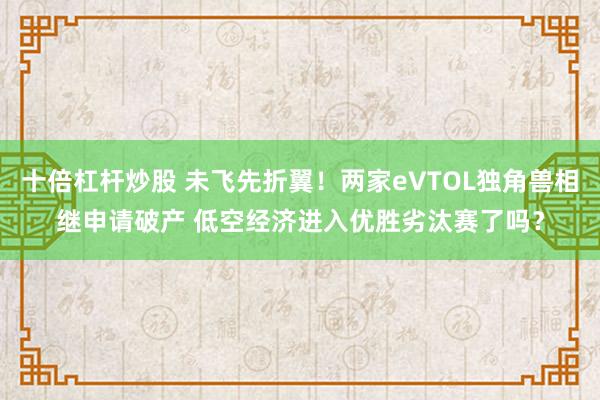 十倍杠杆炒股 未飞先折翼！两家eVTOL独角兽相继申请破产 低空经济进入优胜劣汰赛了吗？