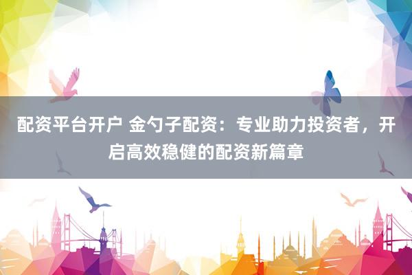 配资平台开户 金勺子配资：专业助力投资者，开启高效稳健的配资新篇章
