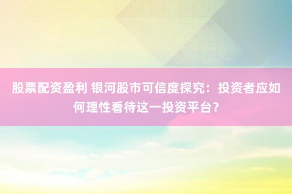 股票配资盈利 银河股市可信度探究：投资者应如何理性看待这一投资平台？