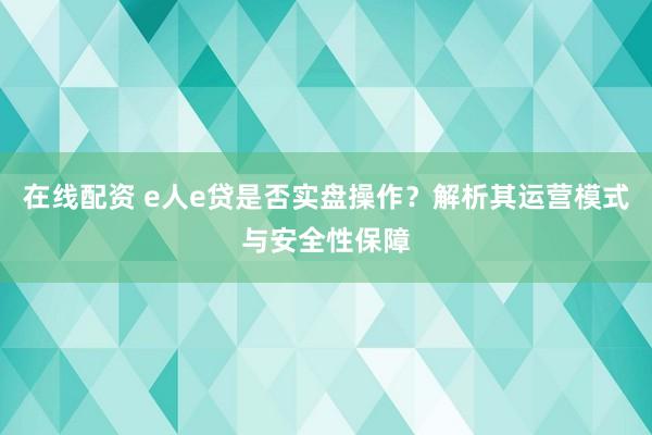 在线配资 e人e贷是否实盘操作？解析其运营模式与安全性保障