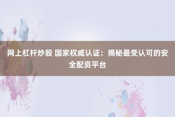 网上杠杆炒股 国家权威认证：揭秘最受认可的安全配资平台