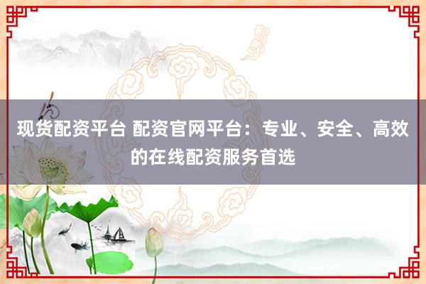 现货配资平台 配资官网平台：专业、安全、高效的在线配资服务首选