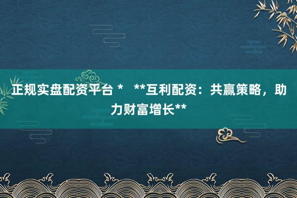 正规实盘配资平台 *   **互利配资：共赢策略，助力财富增长**