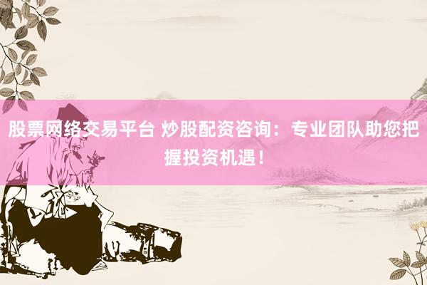 股票网络交易平台 炒股配资咨询：专业团队助您把握投资机遇！