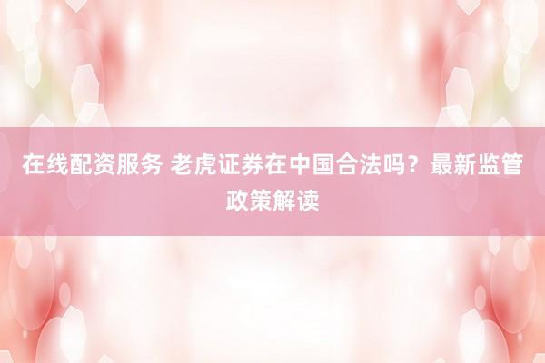 在线配资服务 老虎证券在中国合法吗？最新监管政策解读