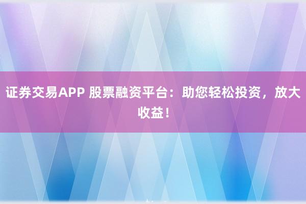 证券交易APP 股票融资平台：助您轻松投资，放大收益！
