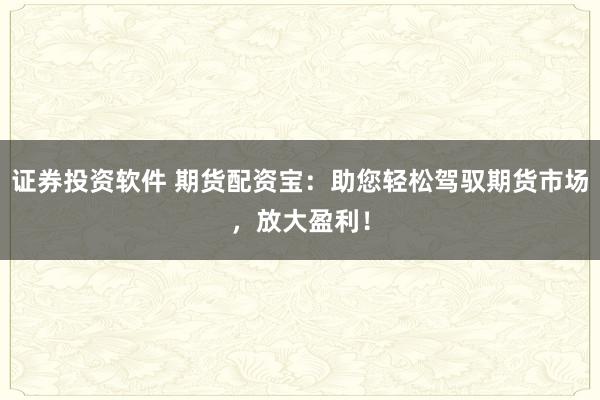 证券投资软件 期货配资宝：助您轻松驾驭期货市场，放大盈利！
