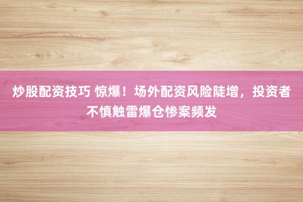 炒股配资技巧 惊爆！场外配资风险陡增，投资者不慎触雷爆仓惨案频发