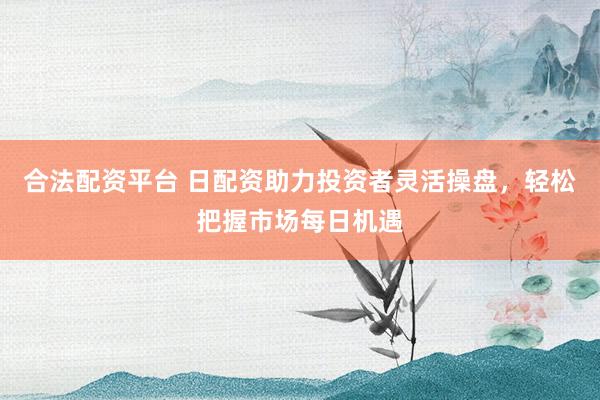 合法配资平台 日配资助力投资者灵活操盘，轻松把握市场每日机遇