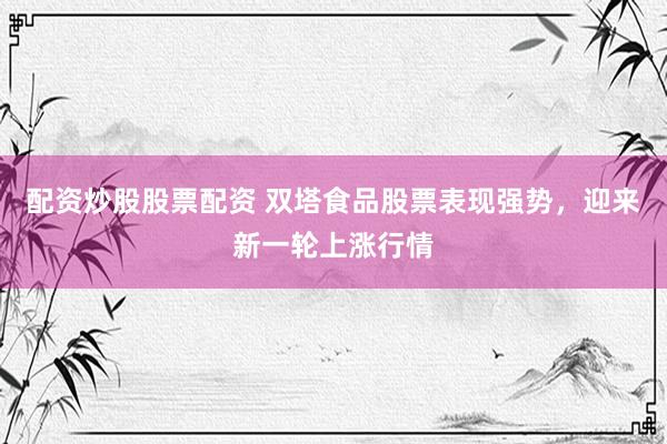 配资炒股股票配资 双塔食品股票表现强势，迎来新一轮上涨行情