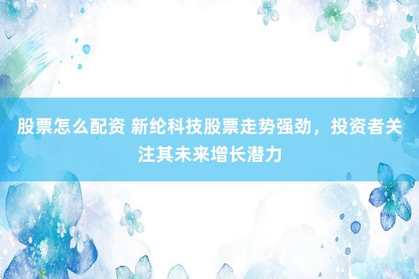 股票怎么配资 新纶科技股票走势强劲，投资者关注其未来增长潜力