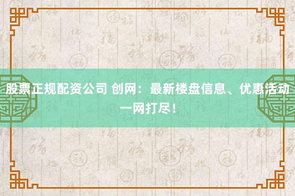 股票正规配资公司 创网：最新楼盘信息、优惠活动一网打尽！