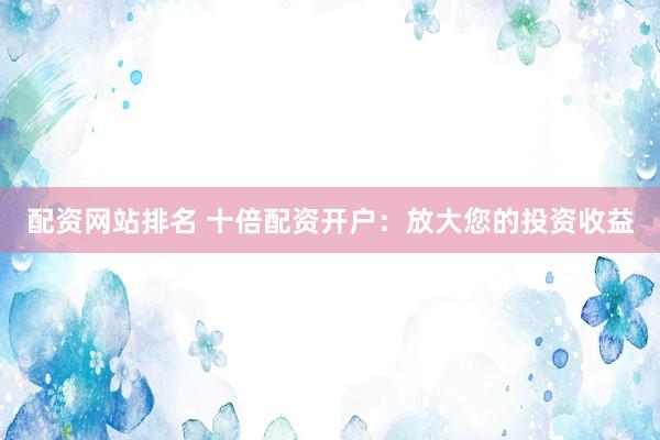 配资网站排名 十倍配资开户：放大您的投资收益