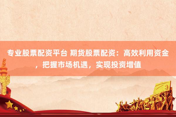专业股票配资平台 期货股票配资：高效利用资金，把握市场机遇，实现投资增值