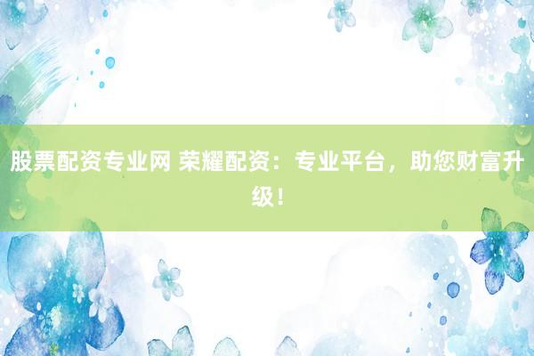 股票配资专业网 荣耀配资：专业平台，助您财富升级！