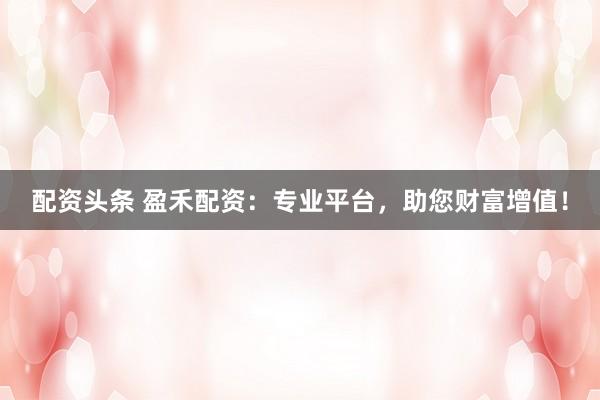 配资头条 盈禾配资：专业平台，助您财富增值！