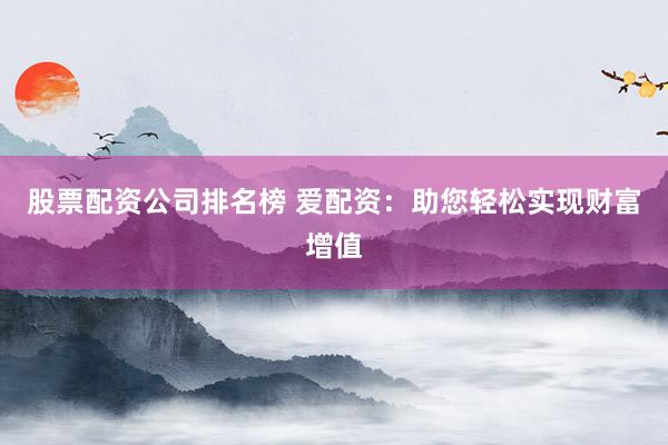 股票配资公司排名榜 爱配资：助您轻松实现财富增值