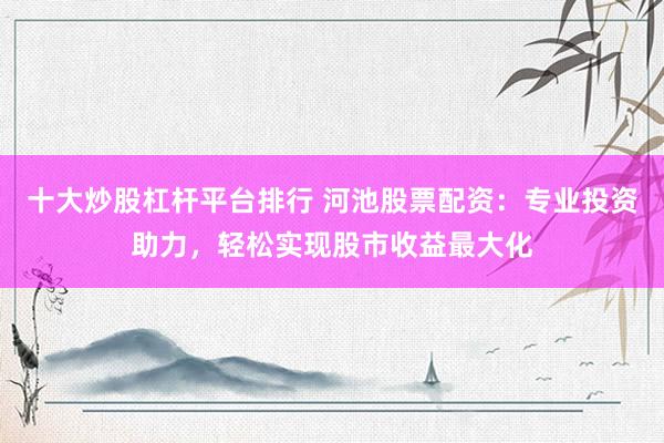 十大炒股杠杆平台排行 河池股票配资：专业投资助力，轻松实现股市收益最大化