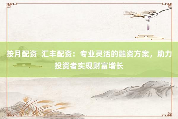 按月配资  汇丰配资：专业灵活的融资方案，助力投资者实现财富增长
