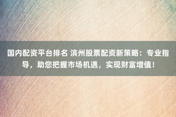 国内配资平台排名 滨州股票配资新策略：专业指导，助您把握市场机遇，实现财富增值！