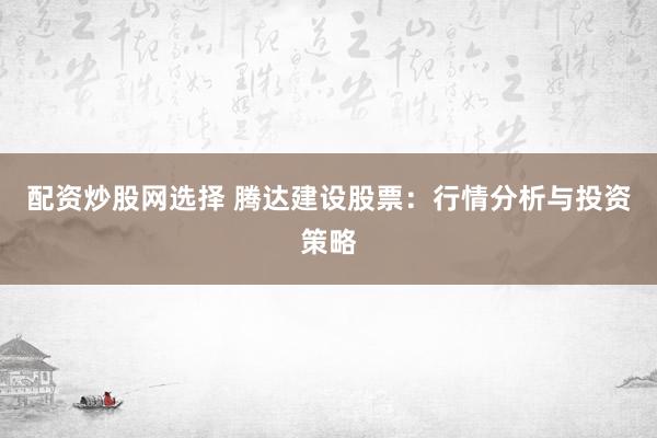 配资炒股网选择 腾达建设股票：行情分析与投资策略