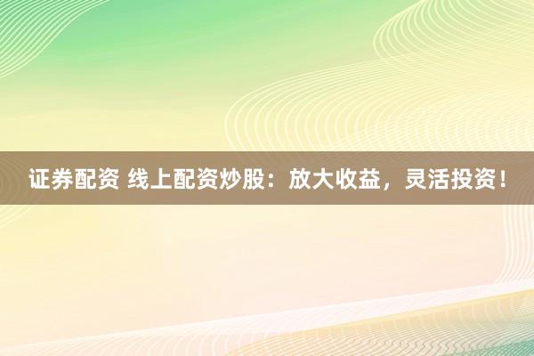 证券配资 线上配资炒股：放大收益，灵活投资！