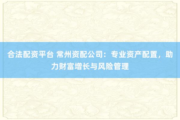 合法配资平台 常州资配公司：专业资产配置，助力财富增长与风险管理