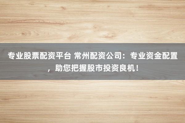 专业股票配资平台 常州配资公司：专业资金配置，助您把握股市投资良机！