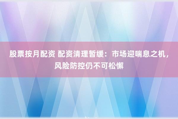 股票按月配资 配资清理暂缓：市场迎喘息之机，风险防控仍不可松懈