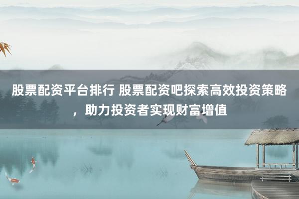 股票配资平台排行 股票配资吧探索高效投资策略，助力投资者实现财富增值