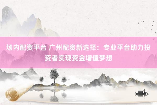 场内配资平台 广州配资新选择：专业平台助力投资者实现资金增值梦想