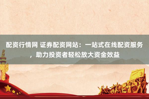 配资行情网 证券配资网站：一站式在线配资服务，助力投资者轻松放大资金效益