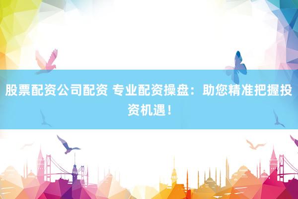 股票配资公司配资 专业配资操盘：助您精准把握投资机遇！