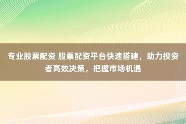 专业股票配资 股票配资平台快速搭建，助力投资者高效决策，把握市场机遇