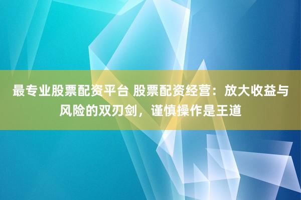 最专业股票配资平台 股票配资经营：放大收益与风险的双刃剑，谨慎操作是王道