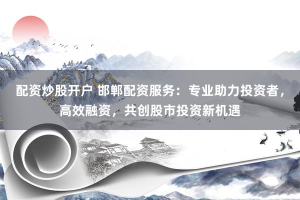 配资炒股开户 邯郸配资服务：专业助力投资者，高效融资，共创股市投资新机遇