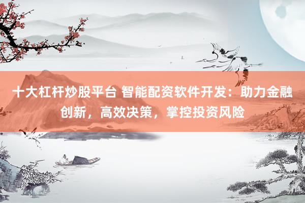 十大杠杆炒股平台 智能配资软件开发：助力金融创新，高效决策，掌控投资风险