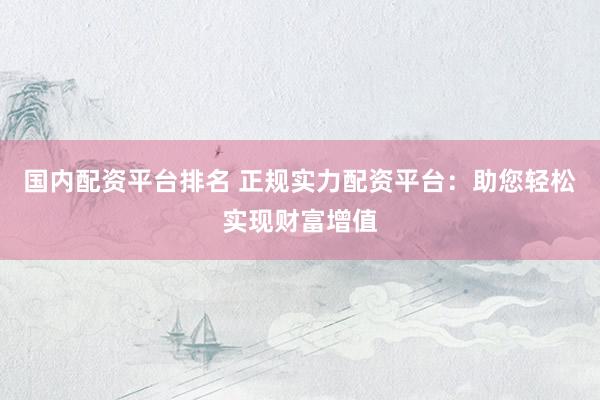 国内配资平台排名 正规实力配资平台：助您轻松实现财富增值