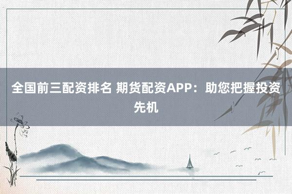 全国前三配资排名 期货配资APP：助您把握投资先机