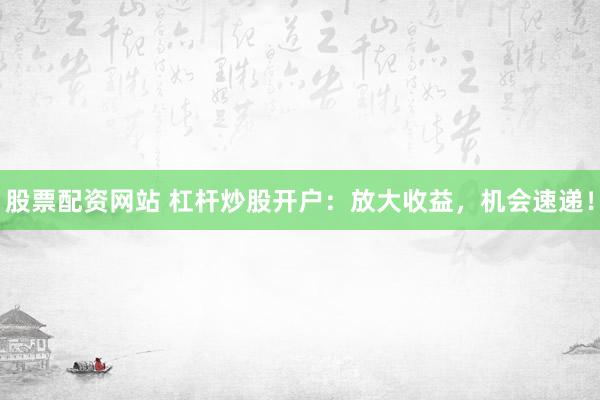 股票配资网站 杠杆炒股开户：放大收益，机会速递！