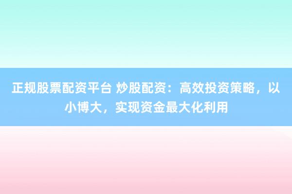 正规股票配资平台 炒股配资：高效投资策略，以小博大，实现资金最大化利用