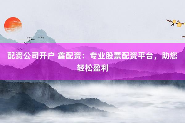 配资公司开户 鑫配资：专业股票配资平台，助您轻松盈利