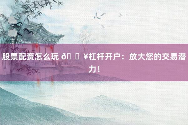 股票配资怎么玩 🔥杠杆开户：放大您的交易潜力！