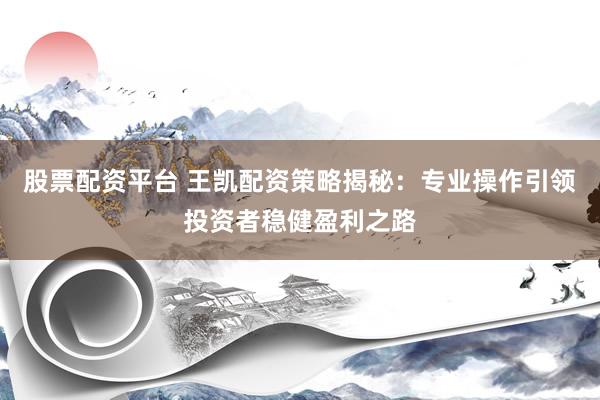 股票配资平台 王凯配资策略揭秘：专业操作引领投资者稳健盈利之路