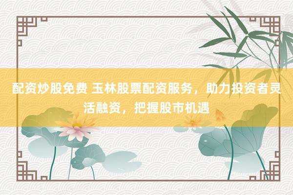 配资炒股免费 玉林股票配资服务，助力投资者灵活融资，把握股市机遇