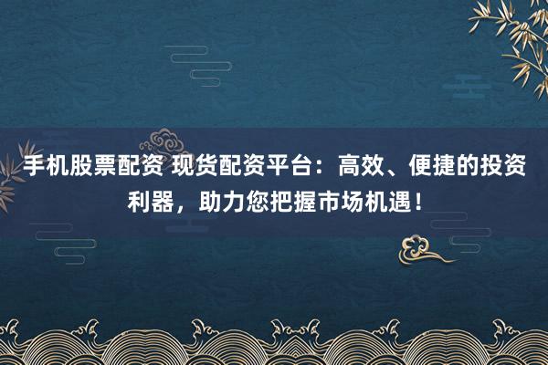 手机股票配资 现货配资平台：高效、便捷的投资利器，助力您把握市场机遇！