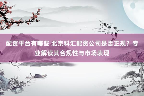 配资平台有哪些 北京科汇配资公司是否正规？专业解读其合规性与市场表现